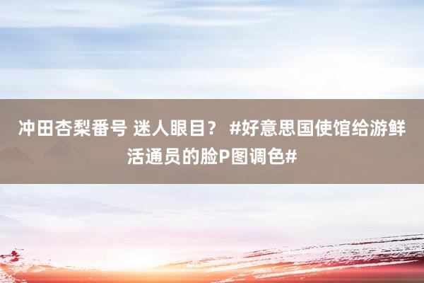冲田杏梨番号 迷人眼目? #好意思国使馆给游鲜活通员的脸P图调色#