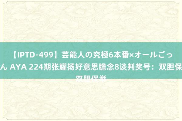 【IPTD-499】芸能人の究極6本番×オールごっくん AYA 224期张耀扬好意思瞻念8谈判奖号：双胆保举
