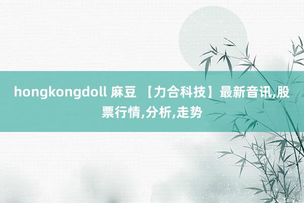 hongkongdoll 麻豆 【力合科技】最新音讯,股票行情,分析,走势