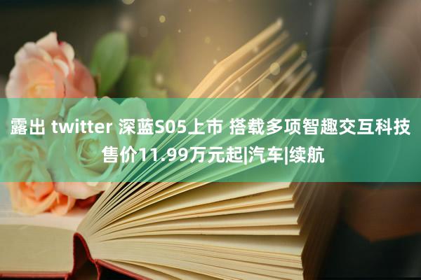 露出 twitter 深蓝S05上市 搭载多项智趣交互科技 售价11.99万元起|汽车|续航
