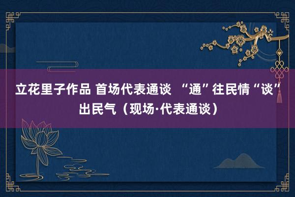 立花里子作品 首场代表通谈  “通”往民情“谈”出民气（现场·代表通谈）