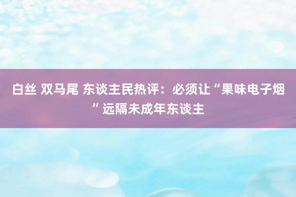 白丝 双马尾 东谈主民热评：必须让“果味电子烟”远隔未成年东谈主
