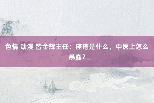 色情 动漫 皆金辉主任：座疮是什么，中医上怎么暴露？