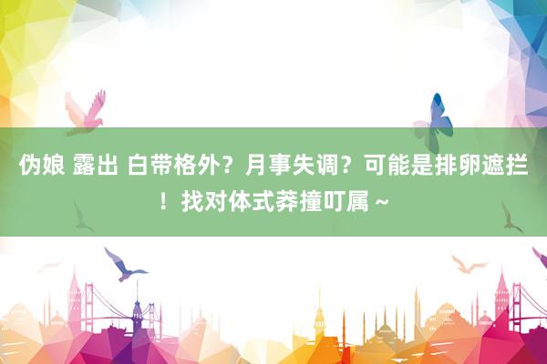伪娘 露出 白带格外？月事失调？可能是排卵遮拦！找对体式莽撞叮属～