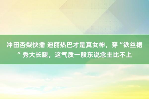 冲田杏梨快播 迪丽热巴才是真女神，穿“铁丝裙”秀大长腿，这气质一般东说念主比不上
