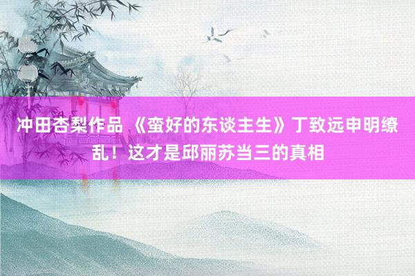冲田杏梨作品 《蛮好的东谈主生》丁致远申明缭乱！这才是邱丽苏当三的真相