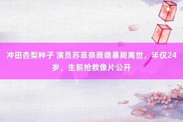 冲田杏梨种子 演员苏菲奈薇德暴毙离世，年仅24岁，生前抢救像片公开