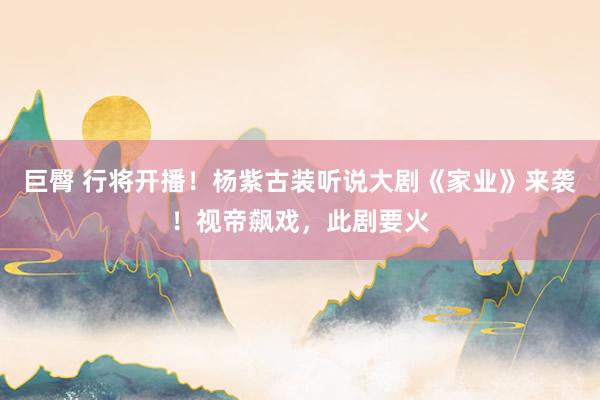 巨臀 行将开播！杨紫古装听说大剧《家业》来袭！视帝飙戏，此剧要火