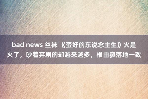 bad news 丝袜 《蛮好的东说念主生》火是火了，吵着弃剧的却越来越多，根由寥落地一致