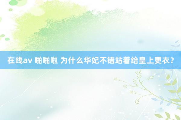 在线av 啪啪啦 为什么华妃不错站着给皇上更衣？