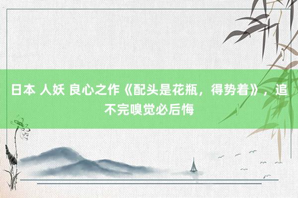 日本 人妖 良心之作《配头是花瓶，得势着》，追不完嗅觉必后悔