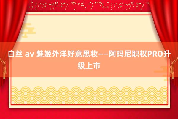 白丝 av 魅姬外洋好意思妆——阿玛尼职权PRO升级上市