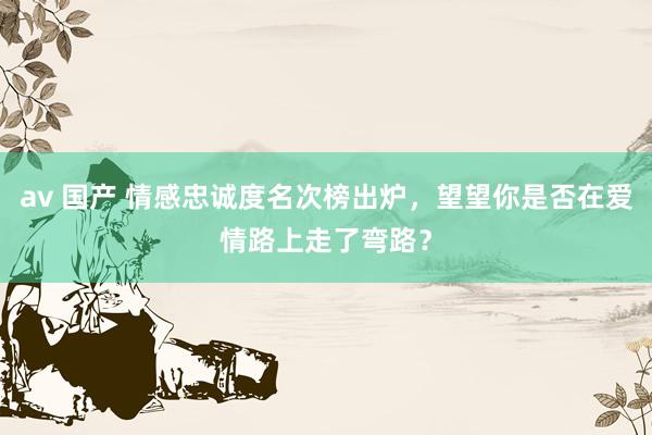 av 国产 情感忠诚度名次榜出炉，望望你是否在爱情路上走了弯路？