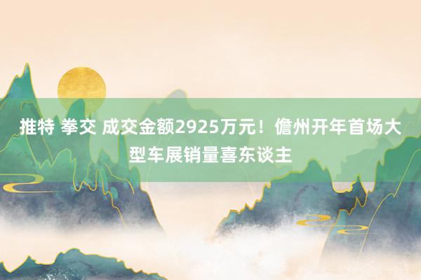 推特 拳交 成交金额2925万元！儋州开年首场大型车展销量喜东谈主