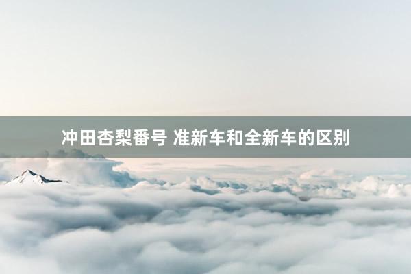 冲田杏梨番号 准新车和全新车的区别