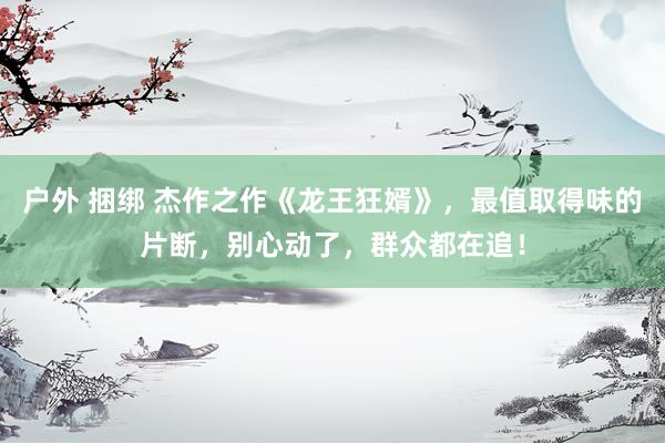 户外 捆绑 杰作之作《龙王狂婿》，最值取得味的片断，别心动了，群众都在追！