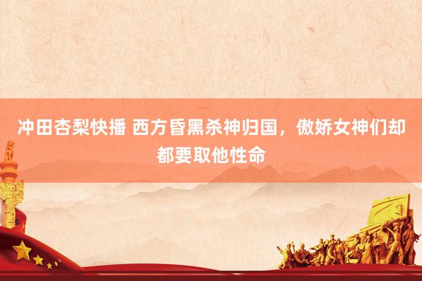 冲田杏梨快播 西方昏黑杀神归国，傲娇女神们却都要取他性命