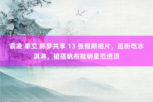 霸凌 拳交 陈梦共享 13 张假期相片，逛街吃冰淇淋，裙搭帆布鞋明星范透顶