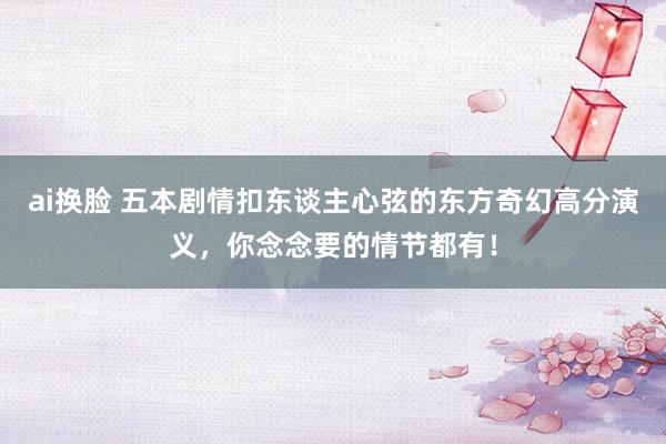 ai换脸 五本剧情扣东谈主心弦的东方奇幻高分演义，你念念要的情节都有！