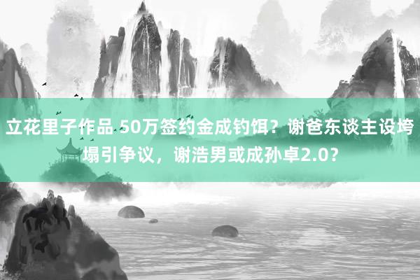 立花里子作品 50万签约金成钓饵？谢爸东谈主设垮塌引争议，谢浩男或成孙卓2.0？
