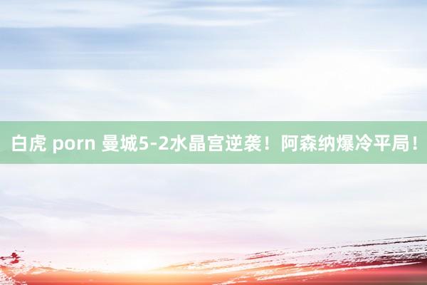 白虎 porn 曼城5-2水晶宫逆袭！阿森纳爆冷平局！