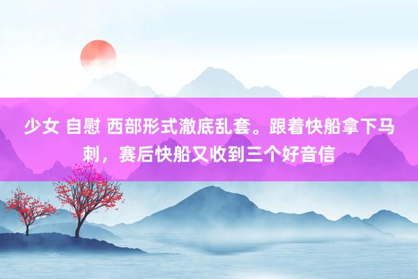 少女 自慰 西部形式澈底乱套。跟着快船拿下马刺，赛后快船又收到三个好音信