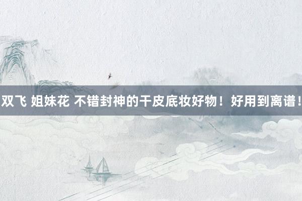 双飞 姐妹花 不错封神的干皮底妆好物！好用到离谱！