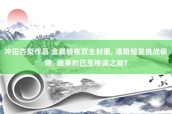 冲田杏梨作品 金晨暗夜双生封面， 道路短发挑战极限， 她果然已至格调之巅?