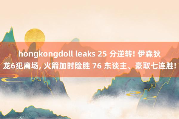 hongkongdoll leaks 25 分逆转! 伊森狄龙6犯离场， 火箭加时险胜 76 东谈主、豪取七连胜!