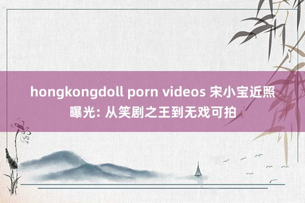 hongkongdoll porn videos 宋小宝近照曝光: 从笑剧之王到无戏可拍