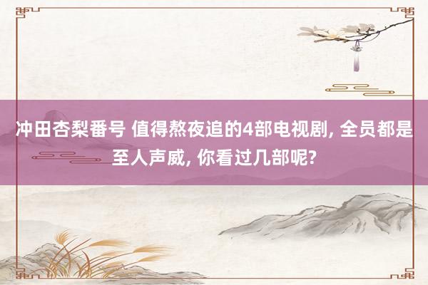 冲田杏梨番号 值得熬夜追的4部电视剧， 全员都是至人声威， 你看过几部呢?