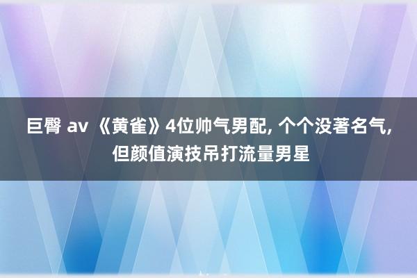 巨臀 av 《黄雀》4位帅气男配， 个个没著名气， 但颜值演技吊打流量男星