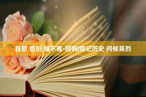 自慰 自拍 镜不雅·回响|铭记历史 问候英烈