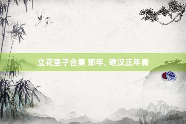 立花里子合集 那年， 硬汉正年青