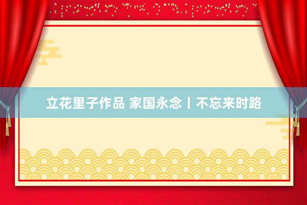 立花里子作品 家国永念丨不忘来时路