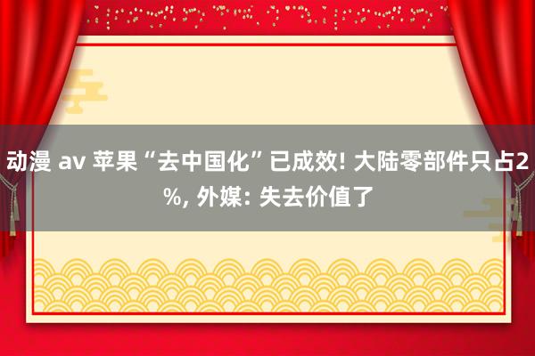动漫 av 苹果“去中国化”已成效! 大陆零部件只占2%， 外媒: 失去价值了
