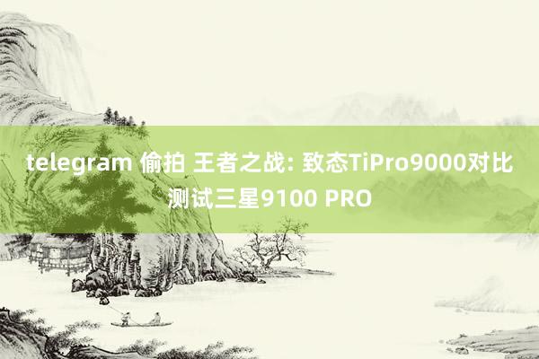 telegram 偷拍 王者之战: 致态TiPro9000对比测试三星9100 PRO