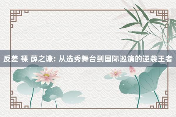 反差 裸 薛之谦: 从选秀舞台到国际巡演的逆袭王者