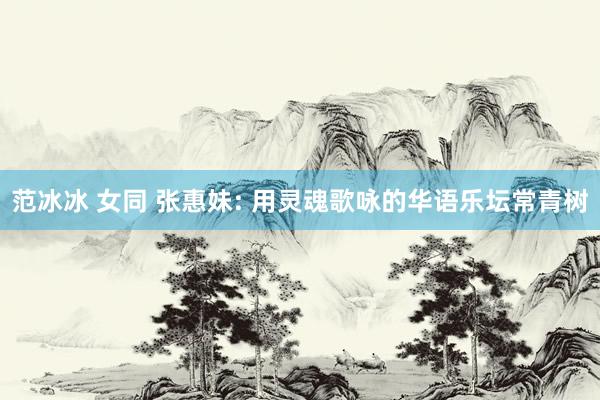 范冰冰 女同 张惠妹: 用灵魂歌咏的华语乐坛常青树
