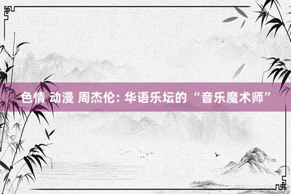 色情 动漫 周杰伦: 华语乐坛的 “音乐魔术师”