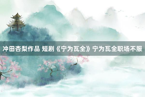 冲田杏梨作品 短剧《宁为瓦全》宁为瓦全职场不服