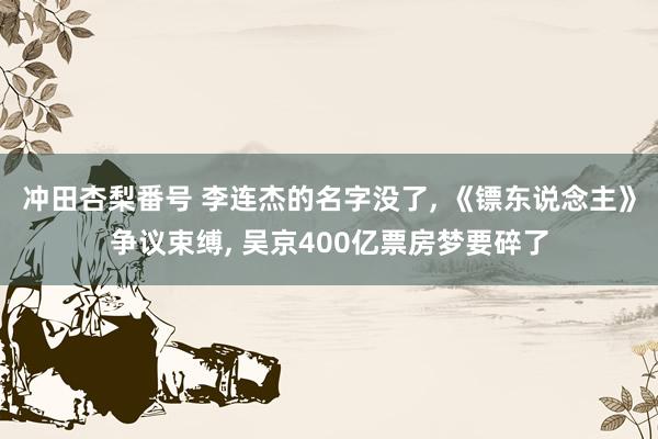 冲田杏梨番号 李连杰的名字没了， 《镖东说念主》争议束缚， 吴京400亿票房梦要碎了