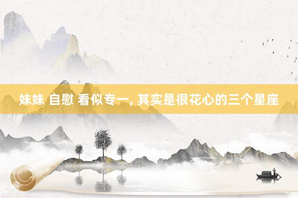 妹妹 自慰 看似专一， 其实是很花心的三个星座