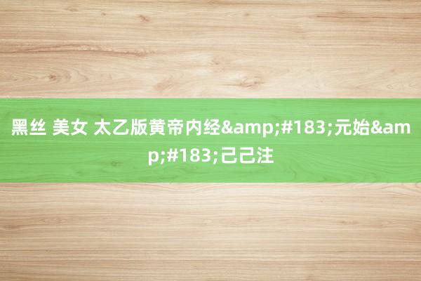 黑丝 美女 太乙版黄帝内经&#183;元始&#183;己己注