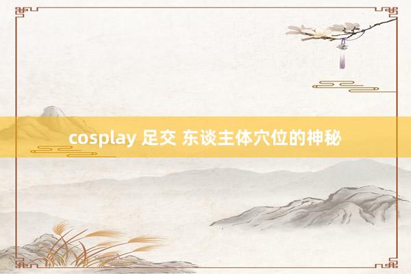 cosplay 足交 东谈主体穴位的神秘