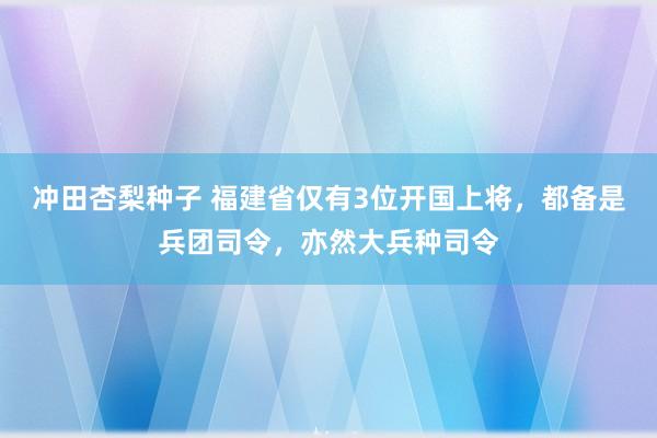 冲田杏梨种子 福建省仅有3位开国上将，都备是兵团司令，亦然大兵种司令
