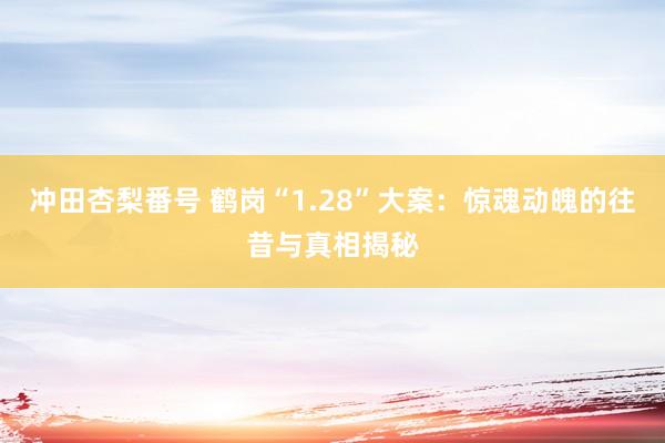 冲田杏梨番号 鹤岗“1.28”大案：惊魂动魄的往昔与真相揭秘