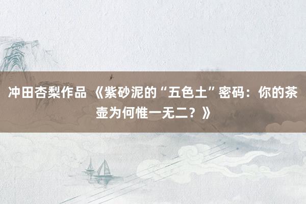 冲田杏梨作品 《紫砂泥的“五色土”密码：你的茶壶为何惟一无二？》