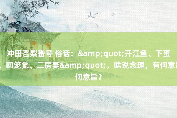 冲田杏梨番号 俗话：&quot;开江鱼、下蛋鸡、回笼觉、二房妻&quot;，啥说念理，有何意旨？
