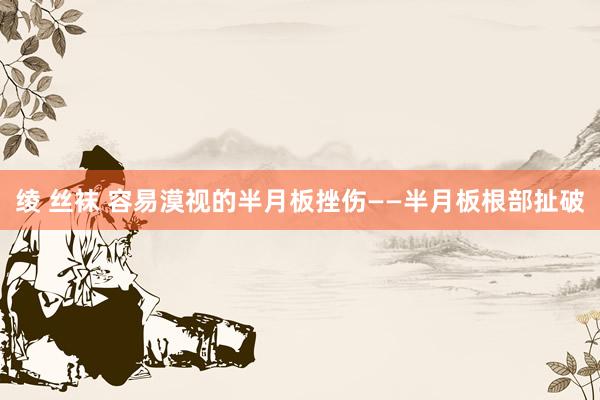绫 丝袜 容易漠视的半月板挫伤——半月板根部扯破